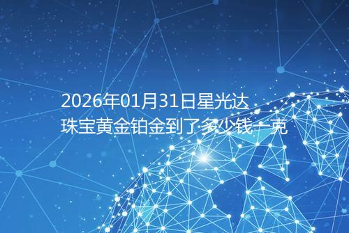 2026年01月31日星光达珠宝黄金铂金到了多少钱一克