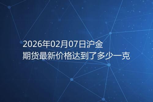2026年02月07日沪金期货最新价格达到了多少一克