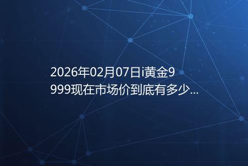 2026年02月07日i黄金9999现在市场价到底有多少元一克