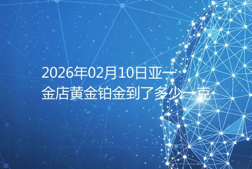 2026年02月10日亚一金店黄金铂金到了多少一克