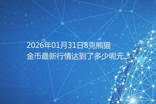 2026年01月31日8克熊猫金币最新行情达到了多少呢元一个