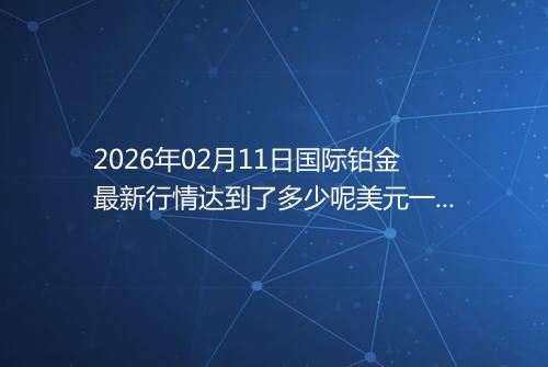 2026年02月11日国际铂金最新行情达到了多少呢美元一盎司