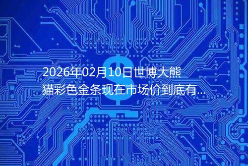 2026年02月10日世博大熊猫彩色金条现在市场价到底有多少元一克