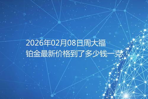 2026年02月08日周大福铂金最新价格到了多少钱一克