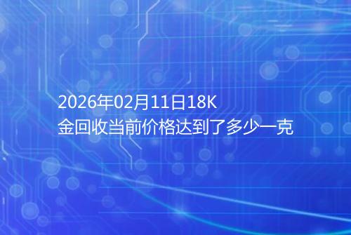 2026年02月11日18K金回收当前价格达到了多少一克