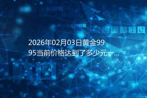 2026年02月03日黄金9995当前价格达到了多少元一克