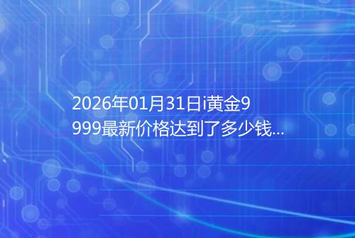 2026年01月31日i黄金9999最新价格达到了多少钱一克