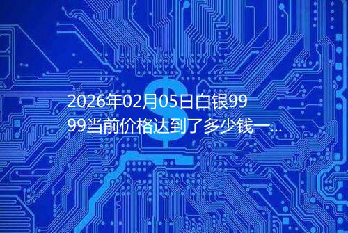 2026年02月05日白银9999当前价格达到了多少钱一克