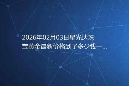 2026年02月03日星光达珠宝黄金最新价格到了多少钱一克