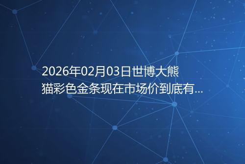 2026年02月03日世博大熊猫彩色金条现在市场价到底有多少钱一克