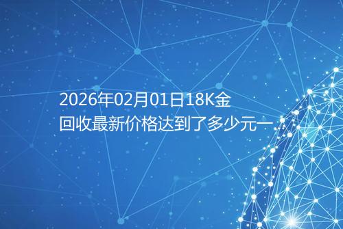 2026年02月01日18K金回收最新价格达到了多少元一克