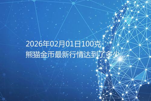 2026年02月01日100克熊猫金币最新行情达到了多少呢元一个