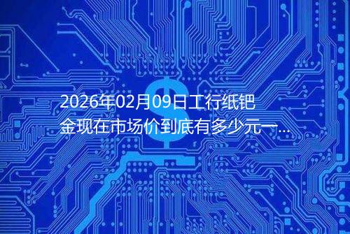 2026年02月09日工行纸钯金现在市场价到底有多少元一克