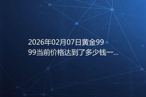 2026年02月07日黄金9999当前价格达到了多少钱一克
