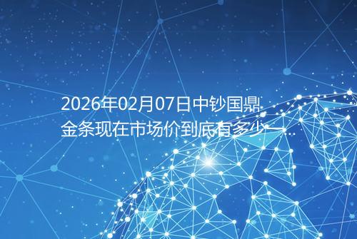 2026年02月07日中钞国鼎金条现在市场价到底有多少一克