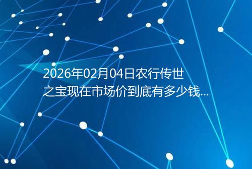 2026年02月04日农行传世之宝现在市场价到底有多少钱一克