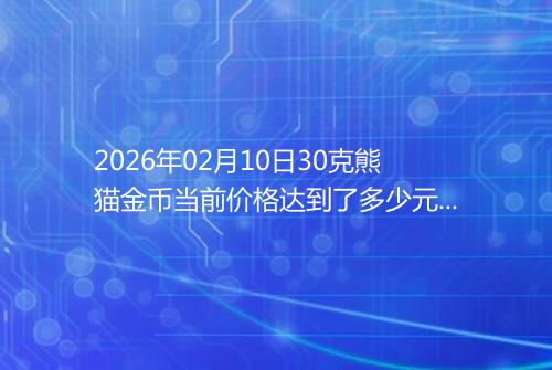 2026年02月10日30克熊猫金币当前价格达到了多少元一个