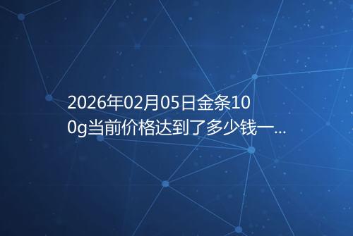 2026年02月05日金条100g当前价格达到了多少钱一克
