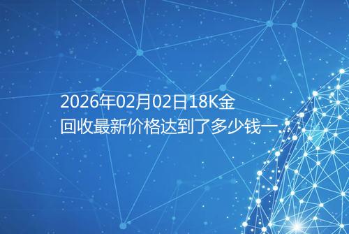 2026年02月02日18K金回收最新价格达到了多少钱一克