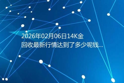 2026年02月06日14K金回收最新行情达到了多少呢钱一克