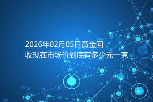 2026年02月05日黄金回收现在市场价到底有多少元一克