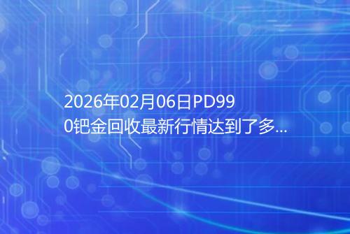 2026年02月06日PD990钯金回收最新行情达到了多少呢钱一克