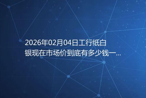 2026年02月04日工行纸白银现在市场价到底有多少钱一克