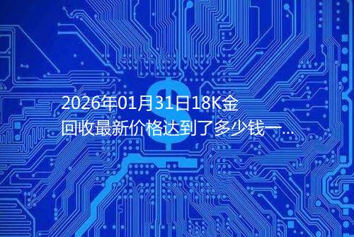 2026年01月31日18K金回收最新价格达到了多少钱一克