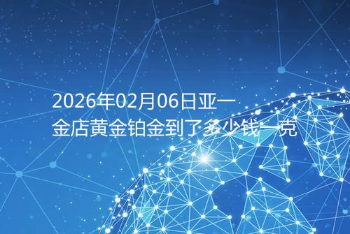 2026年02月06日亚一金店黄金铂金到了多少钱一克