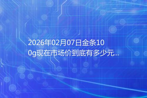 2026年02月07日金条100g现在市场价到底有多少元一克