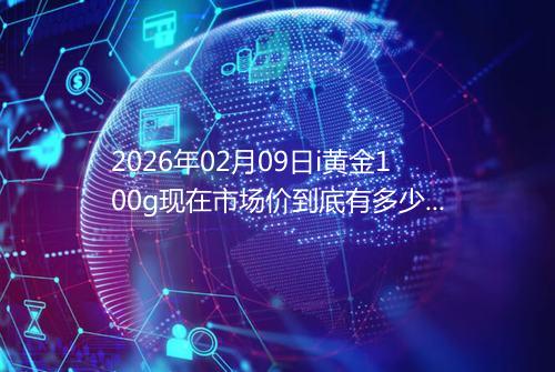 2026年02月09日i黄金100g现在市场价到底有多少元一克