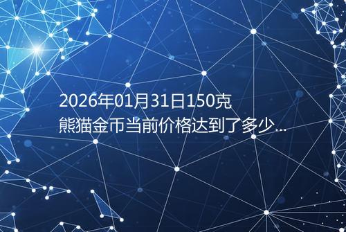 2026年01月31日150克熊猫金币当前价格达到了多少元一个