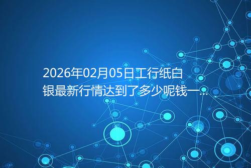 2026年02月05日工行纸白银最新行情达到了多少呢钱一克