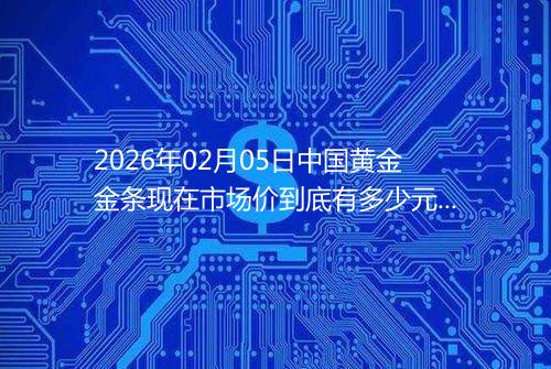 2026年02月05日中国黄金金条现在市场价到底有多少元一克