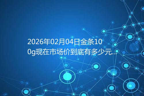 2026年02月04日金条100g现在市场价到底有多少元一克
