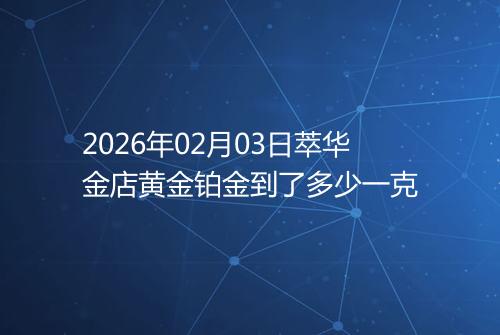 2026年02月03日萃华金店黄金铂金到了多少一克