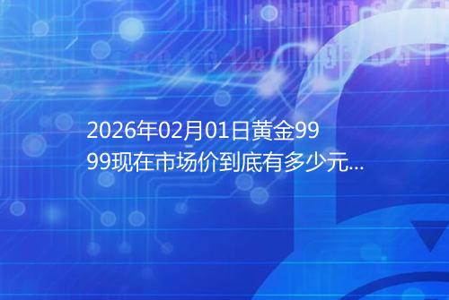 2026年02月01日黄金9999现在市场价到底有多少元一克