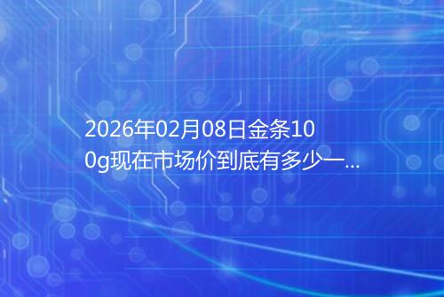 2026年02月08日金条100g现在市场价到底有多少一克