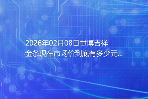 2026年02月08日世博吉祥金条现在市场价到底有多少元一克