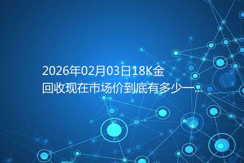 2026年02月03日18K金回收现在市场价到底有多少一克