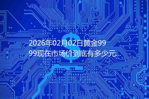 2026年02月02日黄金9999现在市场价到底有多少元一克