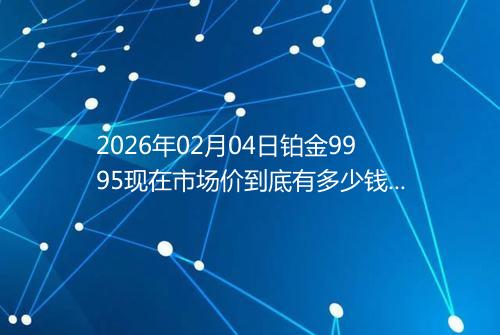 2026年02月04日铂金9995现在市场价到底有多少钱一克