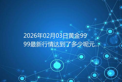 2026年02月03日黄金9999最新行情达到了多少呢元一克