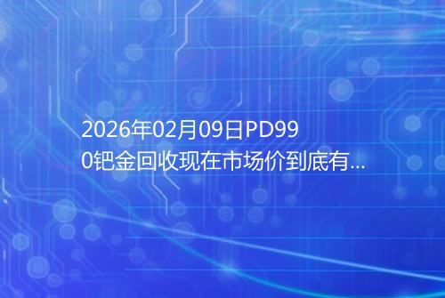 2026年02月09日PD990钯金回收现在市场价到底有多少钱一克