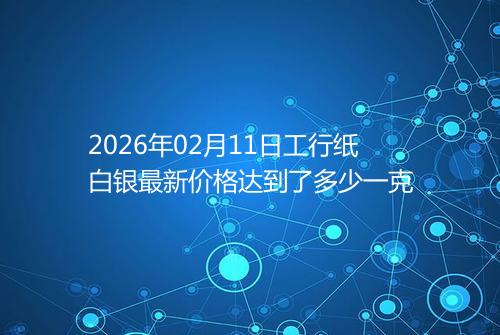 2026年02月11日工行纸白银最新价格达到了多少一克
