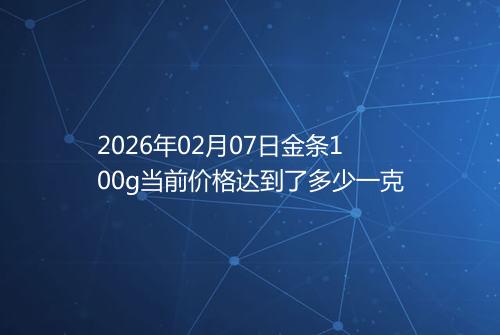 2026年02月07日金条100g当前价格达到了多少一克