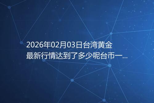 2026年02月03日台湾黄金最新行情达到了多少呢台币一台两