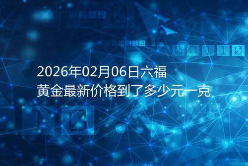 2026年02月06日六福黄金最新价格到了多少元一克
