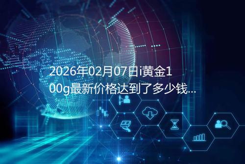 2026年02月07日i黄金100g最新价格达到了多少钱一克