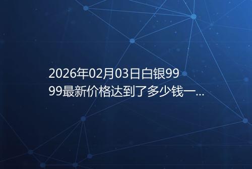 2026年02月03日白银9999最新价格达到了多少钱一克